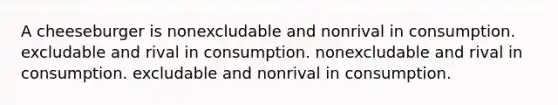 A cheeseburger is nonexcludable and nonrival in consumption. excludable and rival in consumption. nonexcludable and rival in consumption. excludable and nonrival in consumption.