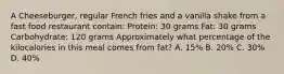 A Cheeseburger, regular French fries and a vanilla shake from a fast food restaurant contain: Protein: 30 grams Fat: 30 grams Carbohydrate: 120 grams Approximately what percentage of the kilocalories in this meal comes from fat? A. 15% B. 20% C. 30% D. 40%