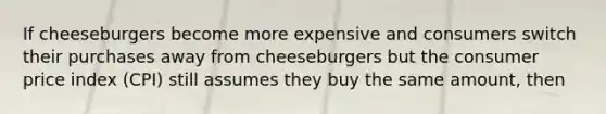 If cheeseburgers become more expensive and consumers switch their purchases away from cheeseburgers but the consumer price index (CPI) still assumes they buy the same amount, then