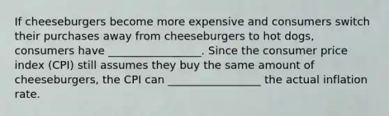 If cheeseburgers become more expensive and consumers switch their purchases away from cheeseburgers to hot dogs, consumers have _________________. Since the consumer price index (CPI) still assumes they buy the same amount of cheeseburgers, the CPI can _________________ the actual inflation rate.