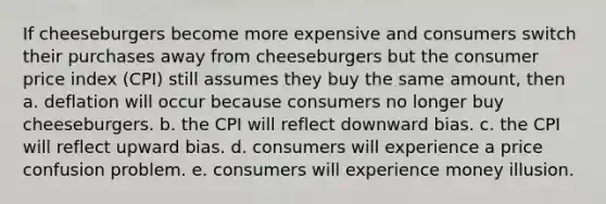 If cheeseburgers become more expensive and consumers switch their purchases away from cheeseburgers but the consumer price index (CPI) still assumes they buy the same amount, then a. deflation will occur because consumers no longer buy cheeseburgers. b. the CPI will reflect downward bias. c. the CPI will reflect upward bias. d. consumers will experience a price confusion problem. e. consumers will experience money illusion.