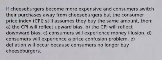 If cheeseburgers become more expensive and consumers switch their purchases away from cheeseburgers but the consumer price index (CPI) still assumes they buy the same amount, then: a) the CPI will reflect upward bias. b) the CPI will reflect downward bias. c) consumers will experience money illusion. d) consumers will experience a price confusion problem. e) deflation will occur because consumers no longer buy cheeseburgers.