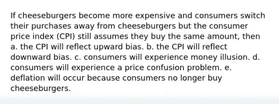 If cheeseburgers become more expensive and consumers switch their purchases away from cheeseburgers but the consumer price index (CPI) still assumes they buy the same amount, then a. the CPI will reflect upward bias. b. the CPI will reflect downward bias. c. consumers will experience money illusion. d. consumers will experience a price confusion problem. e. deflation will occur because consumers no longer buy cheeseburgers.