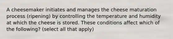 A cheesemaker initiates and manages the cheese maturation process (ripening) by controlling the temperature and humidity at which the cheese is stored. These conditions affect which of the following? (select all that apply)