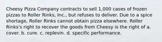 Cheesy Pizza Company contracts to sell 1,000 cases of frozen pizzas to Roller Rinks, Inc., but refuses to deliver. Due to a spice shortage, Roller Rinks cannot obtain pizza elsewhere. Roller Rinks's right to recover the goods from Cheesy is the right of a. cover. b. cure. c. replevin. d. specific performance.