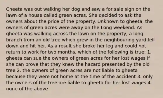 Cheeta was out walking her dog and saw a for sale sign on the lawn of a house called green acres. She decided to ask the owners about the price of the property. Unknown to gheeta, the owners of green acres were away on the Long weekend. As gheeta was walking across the lawn on the property, a long branch from an old tree which grew in the neighbouring yard fell down and hit her. As a result she broke her leg and could not return to work for two months, which of the following is true: 1. gheeta can sue the owners of green acres for her lost wages if she can prove that they knew the hazard presented by the old tree 2. the owners of green acres are not liable to gheeta because they were not home at the time of the accident 3. only the owners of the tree are liable to gheeta for her lost wages 4. none of the above