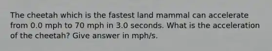 The cheetah which is the fastest land mammal can accelerate from 0.0 mph to 70 mph in 3.0 seconds. What is the acceleration of the cheetah? Give answer in mph/s.