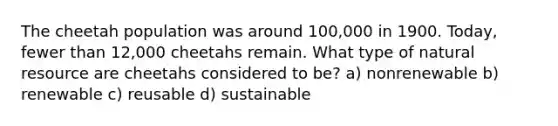 The cheetah population was around 100,000 in 1900. Today, fewer than 12,000 cheetahs remain. What type of natural resource are cheetahs considered to be? a) nonrenewable b) renewable c) reusable d) sustainable