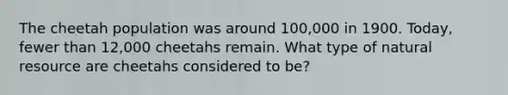 The cheetah population was around 100,000 in 1900. Today, fewer than 12,000 cheetahs remain. What type of natural resource are cheetahs considered to be?