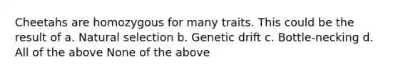 Cheetahs are homozygous for many traits. This could be the result of a. Natural selection b. Genetic drift c. Bottle-necking d. All of the above None of the above