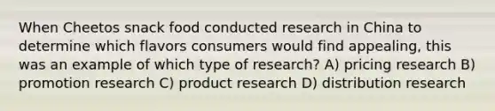 When Cheetos snack food conducted research in China to determine which flavors consumers would find appealing, this was an example of which type of research? A) pricing research B) promotion research C) product research D) distribution research