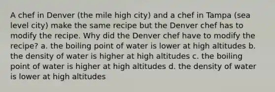 A chef in Denver (the mile high city) and a chef in Tampa (sea level city) make the same recipe but the Denver chef has to modify the recipe. Why did the Denver chef have to modify the recipe? a. the boiling point of water is lower at high altitudes b. the density of water is higher at high altitudes c. the boiling point of water is higher at high altitudes d. the density of water is lower at high altitudes