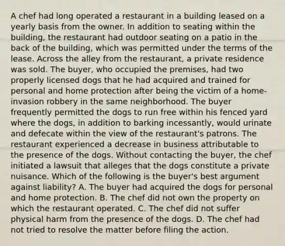 A chef had long operated a restaurant in a building leased on a yearly basis from the owner. In addition to seating within the building, the restaurant had outdoor seating on a patio in the back of the building, which was permitted under the terms of the lease. Across the alley from the restaurant, a private residence was sold. The buyer, who occupied the premises, had two properly licensed dogs that he had acquired and trained for personal and home protection after being the victim of a home-invasion robbery in the same neighborhood. The buyer frequently permitted the dogs to run free within his fenced yard where the dogs, in addition to barking incessantly, would urinate and defecate within the view of the restaurant's patrons. The restaurant experienced a decrease in business attributable to the presence of the dogs. Without contacting the buyer, the chef initiated a lawsuit that alleges that the dogs constitute a private nuisance. Which of the following is the buyer's best argument against liability? A. The buyer had acquired the dogs for personal and home protection. B. The chef did not own the property on which the restaurant operated. C. The chef did not suffer physical harm from the presence of the dogs. D. The chef had not tried to resolve the matter before filing the action.