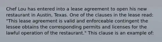 Chef Lou has entered into a lease agreement to open his new restaurant in Austin, Texas. One of the clauses in the lease read: "This lease agreement is valid and enforceable contingent the lessee obtains the corresponding permits and licenses for the lawful operation of the restaurant." This clause is an example of: