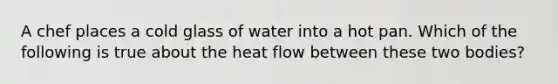 A chef places a cold glass of water into a hot pan. Which of the following is true about the heat flow between these two bodies?