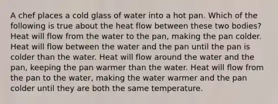 A chef places a cold glass of water into a hot pan. Which of the following is true about the heat flow between these two bodies? Heat will flow from the water to the pan, making the pan colder. Heat will flow between the water and the pan until the pan is colder than the water. Heat will flow around the water and the pan, keeping the pan warmer than the water. Heat will flow from the pan to the water, making the water warmer and the pan colder until they are both the same temperature.