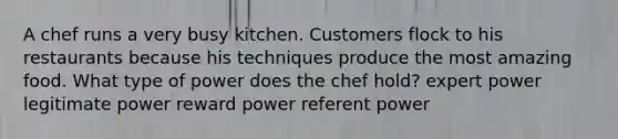 A chef runs a very busy kitchen. Customers flock to his restaurants because his techniques produce the most amazing food. What type of power does the chef hold? expert power legitimate power reward power referent power