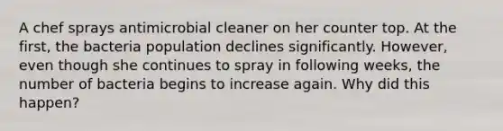 A chef sprays antimicrobial cleaner on her counter top. At the first, the bacteria population declines significantly. However, even though she continues to spray in following weeks, the number of bacteria begins to increase again. Why did this happen?