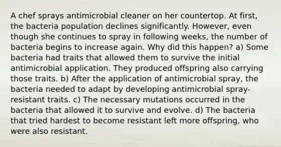 A chef sprays antimicrobial cleaner on her countertop. At first, the bacteria population declines significantly. However, even though she continues to spray in following weeks, the number of bacteria begins to increase again. Why did this happen? a) Some bacteria had traits that allowed them to survive the initial antimicrobial application. They produced offspring also carrying those traits. b) After the application of antimicrobial spray, the bacteria needed to adapt by developing antimicrobial spray-resistant traits. c) The necessary mutations occurred in the bacteria that allowed it to survive and evolve. d) The bacteria that tried hardest to become resistant left more offspring, who were also resistant.