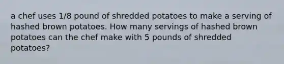 a chef uses 1/8 pound of shredded potatoes to make a serving of hashed brown potatoes. How many servings of hashed brown potatoes can the chef make with 5 pounds of shredded potatoes?