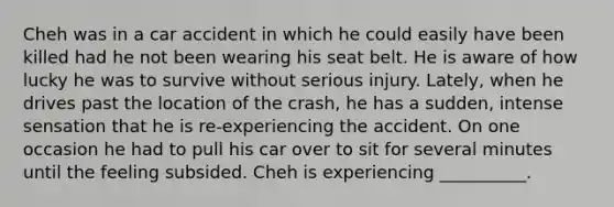 Cheh was in a car accident in which he could easily have been killed had he not been wearing his seat belt. He is aware of how lucky he was to survive without serious injury. Lately, when he drives past the location of the crash, he has a sudden, intense sensation that he is re-experiencing the accident. On one occasion he had to pull his car over to sit for several minutes until the feeling subsided. Cheh is experiencing __________.