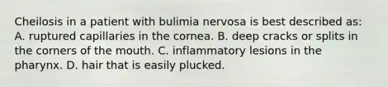 Cheilosis in a patient with bulimia nervosa is best described as: A. ruptured capillaries in the cornea. B. deep cracks or splits in the corners of the mouth. C. inflammatory lesions in the pharynx. D. hair that is easily plucked.