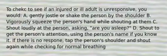 To chekc to see if an injured or ill adult is unresponsive, you would: A. gently jostle or shake the person by the shoulder B. Vigorously squeeze the person's hand while shouting at them C. Shout loudly at the person, asking, "are you asleep?" D. Shout to get the person's attention, using the person's name if you know it. If there is no respone, tap the person's shoulder and shout again while checking for normal breathing