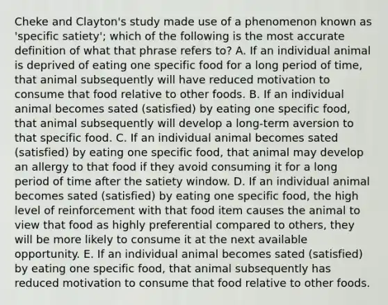 Cheke and Clayton's study made use of a phenomenon known as 'specific satiety'; which of the following is the most accurate definition of what that phrase refers to? A. If an individual animal is deprived of eating one specific food for a long period of time, that animal subsequently will have reduced motivation to consume that food relative to other foods. B. If an individual animal becomes sated (satisfied) by eating one specific food, that animal subsequently will develop a long-term aversion to that specific food. C. If an individual animal becomes sated (satisfied) by eating one specific food, that animal may develop an allergy to that food if they avoid consuming it for a long period of time after the satiety window. D. If an individual animal becomes sated (satisfied) by eating one specific food, the high level of reinforcement with that food item causes the animal to view that food as highly preferential compared to others, they will be more likely to consume it at the next available opportunity. E. If an individual animal becomes sated (satisfied) by eating one specific food, that animal subsequently has reduced motivation to consume that food relative to other foods.