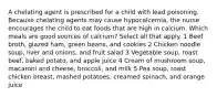 A chelating agent is prescribed for a child with lead poisoning. Because chelating agents may cause hypocalcemia, the nurse encourages the child to eat foods that are high in calcium. Which meals are good sources of calcium? Select all that apply. 1 Beef broth, glazed ham, green beans, and cookies 2 Chicken noodle soup, liver and onions, and fruit salad 3 Vegetable soup, roast beef, baked potato, and apple juice 4 Cream of mushroom soup, macaroni and cheese, broccoli, and milk 5 Pea soup, roast chicken breast, mashed potatoes, creamed spinach, and orange juice