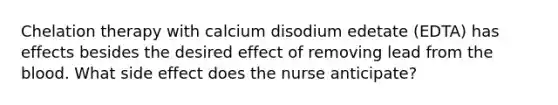 Chelation therapy with calcium disodium edetate (EDTA) has effects besides the desired effect of removing lead from the blood. What side effect does the nurse anticipate?