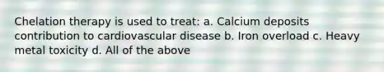 Chelation therapy is used to treat: a. Calcium deposits contribution to cardiovascular disease b. Iron overload c. Heavy metal toxicity d. All of the above