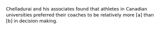 Chelladurai and his associates found that athletes in Canadian universities preferred their coaches to be relatively more [a] than [b] in decision making.