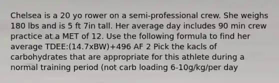 Chelsea is a 20 yo rower on a semi-professional crew. She weighs 180 lbs and is 5 ft 7in tall. Her average day includes 90 min crew practice at a MET of 12. Use the following formula to find her average TDEE:(14.7xBW)+496 AF 2 Pick the kacls of carbohydrates that are appropriate for this athlete during a normal training period (not carb loading 6-10g/kg/per day