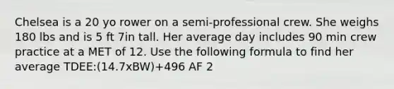 Chelsea is a 20 yo rower on a semi-professional crew. She weighs 180 lbs and is 5 ft 7in tall. Her average day includes 90 min crew practice at a MET of 12. Use the following formula to find her average TDEE:(14.7xBW)+496 AF 2