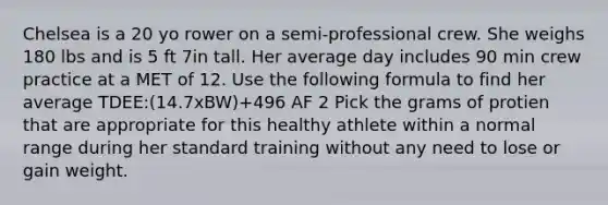 Chelsea is a 20 yo rower on a semi-professional crew. She weighs 180 lbs and is 5 ft 7in tall. Her average day includes 90 min crew practice at a MET of 12. Use the following formula to find her average TDEE:(14.7xBW)+496 AF 2 Pick the grams of protien that are appropriate for this healthy athlete within a normal range during her standard training without any need to lose or gain weight.