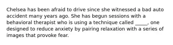 Chelsea has been afraid to drive since she witnessed a bad auto accident many years ago. She has begun sessions with a behavioral therapist who is using a technique called _____, one designed to reduce anxiety by pairing relaxation with a series of images that provoke fear.