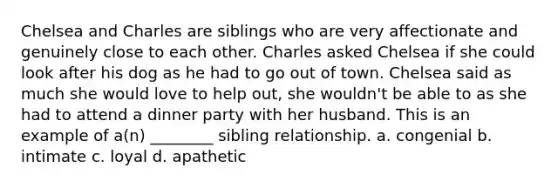 Chelsea and Charles are siblings who are very affectionate and genuinely close to each other. Charles asked Chelsea if she could look after his dog as he had to go out of town. Chelsea said as much she would love to help out, she wouldn't be able to as she had to attend a dinner party with her husband. This is an example of a(n) ________ sibling relationship. a. congenial b. intimate c. loyal d. apathetic