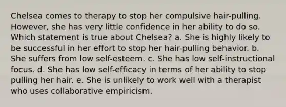 Chelsea comes to therapy to stop her compulsive hair-pulling. However, she has very little confidence in her ability to do so. Which statement is true about Chelsea? a. She is highly likely to be successful in her effort to stop her hair-pulling behavior. b. She suffers from low self-esteem. c. She has low self-instructional focus. d. She has low self-efficacy in terms of her ability to stop pulling her hair. e. She is unlikely to work well with a therapist who uses collaborative empiricism.