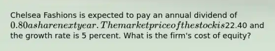 Chelsea Fashions is expected to pay an annual dividend of 0.80 a share next year. The market price of the stock is22.40 and the growth rate is 5 percent. What is the firm's cost of equity?