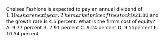 Chelsea Fashions is expected to pay an annual dividend of 1.10 a share next year. The market price of the stock is21.80 and the growth rate is 4.5 percent. What is the firm's cost of equity? A. 9.77 percent B. 7.91 percent C. 9.24 percent D. 9.55percent E. 10.54 percent