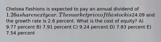 Chelsea Fashions is expected to pay an annual dividend of 1.26 a share next year. The market price of the stock is24.09 and the growth rate is 2.6 percent. What is the cost of equity? A) 9.77 percent B) 7.91 percent C) 9.24 percent D) 7.83 percent E) 7.54 percent