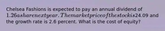 Chelsea Fashions is expected to pay an annual dividend of 1.26 a share next year. The market price of the stock is24.09 and the growth rate is 2.6 percent. What is the cost of equity?