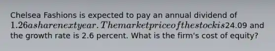 Chelsea Fashions is expected to pay an annual dividend of 1.26 a share next year. The market price of the stock is24.09 and the growth rate is 2.6 percent. What is the firm's cost of equity?