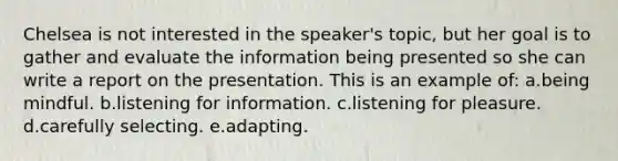 Chelsea is not interested in the speaker's topic, but her goal is to gather and evaluate the information being presented so she can write a report on the presentation. This is an example of: a.being mindful. b.listening for information. c.listening for pleasure. d.carefully selecting. e.adapting.