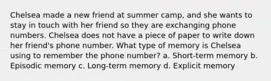 Chelsea made a new friend at summer camp, and she wants to stay in touch with her friend so they are exchanging phone numbers. Chelsea does not have a piece of paper to write down her friend's phone number. What type of memory is Chelsea using to remember the phone number? a. Short-term memory b. Episodic memory c. Long-term memory d. Explicit memory