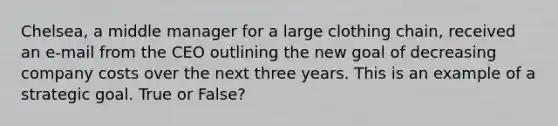 Chelsea, a middle manager for a large clothing chain, received an e-mail from the CEO outlining the new goal of decreasing company costs over the next three years. This is an example of a strategic goal. True or False?