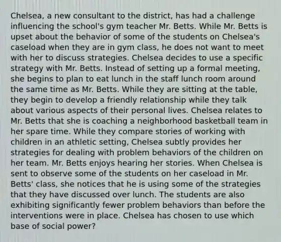 Chelsea, a new consultant to the district, has had a challenge influencing the school's gym teacher Mr. Betts. While Mr. Betts is upset about the behavior of some of the students on Chelsea's caseload when they are in gym class, he does not want to meet with her to discuss strategies. Chelsea decides to use a specific strategy with Mr. Betts. Instead of setting up a formal meeting, she begins to plan to eat lunch in the staff lunch room around the same time as Mr. Betts. While they are sitting at the table, they begin to develop a friendly relationship while they talk about various aspects of their personal lives. Chelsea relates to Mr. Betts that she is coaching a neighborhood basketball team in her spare time. While they compare stories of working with children in an athletic setting, Chelsea subtly provides her strategies for dealing with problem behaviors of the children on her team. Mr. Betts enjoys hearing her stories. When Chelsea is sent to observe some of the students on her caseload in Mr. Betts' class, she notices that he is using some of the strategies that they have discussed over lunch. The students are also exhibiting significantly fewer problem behaviors than before the interventions were in place. Chelsea has chosen to use which base of social power?