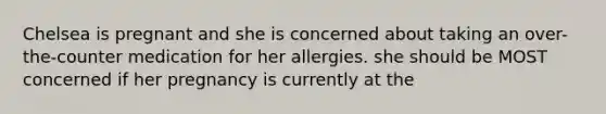 Chelsea is pregnant and she is concerned about taking an over-the-counter medication for her allergies. she should be MOST concerned if her pregnancy is currently at the