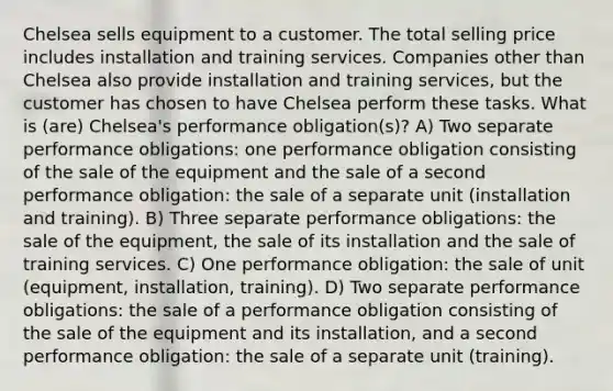 Chelsea sells equipment to a customer. The total selling price includes installation and training services. Companies other than Chelsea also provide installation and training services, but the customer has chosen to have Chelsea perform these tasks. What is (are) Chelsea's performance obligation(s)? A) Two separate performance obligations: one performance obligation consisting of the sale of the equipment and the sale of a second performance obligation: the sale of a separate unit (installation and training). B) Three separate performance obligations: the sale of the equipment, the sale of its installation and the sale of training services. C) One performance obligation: the sale of unit (equipment, installation, training). D) Two separate performance obligations: the sale of a performance obligation consisting of the sale of the equipment and its installation, and a second performance obligation: the sale of a separate unit (training).