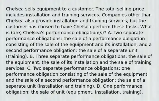 Chelsea sells equipment to a customer. The total selling price includes installation and training services. Companies other than Chelsea also provide installation and training services, but the customer has chosen to have Chelsea perform these tasks. What is (are) Chelsea's performance obligation(s)? A. Two separate performance obligations: the sale of a performance obligation consisting of the sale of the equipment and its installation, and a second performance obligation: the sale of a separate unit (training). B. Three separate performance obligations: the sale of the equipment, the sale of its installation and the sale of training services. C. Two separate performance obligations: one performance obligation consisting of the sale of the equipment and the sale of a second performance obligation: the sale of a separate unit (installation and training). D. One performance obligation: the sale of unit (equipment, installation, training).